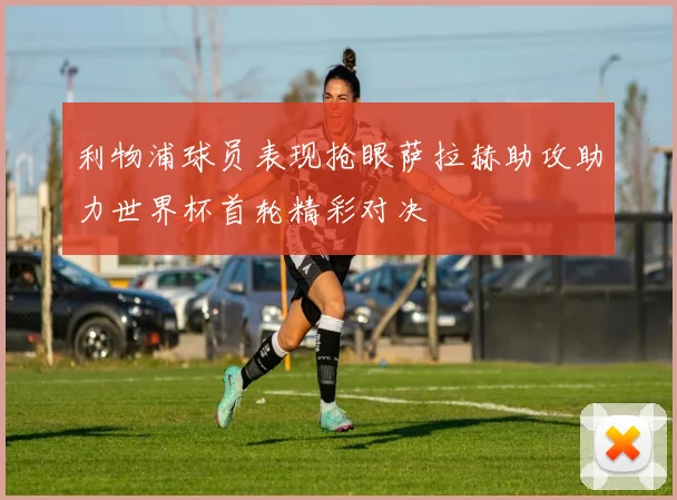 利物浦球员表现抢眼萨拉赫助攻助力世界杯首轮精彩对决