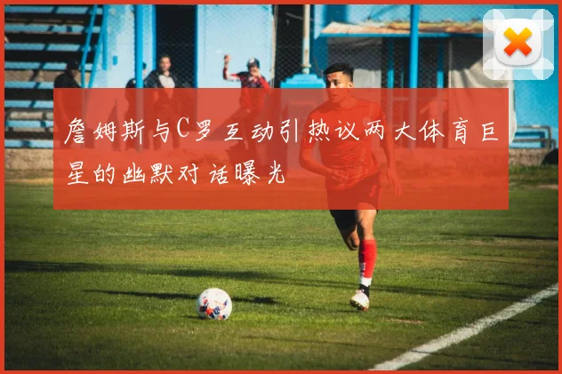 詹姆斯与C罗互动引热议两大体育巨星的幽默对话曝光