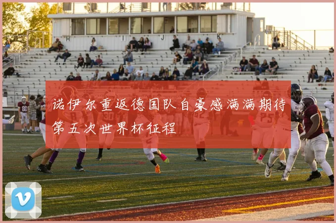 诺伊尔重返德国队自豪感满满期待第五次世界杯征程