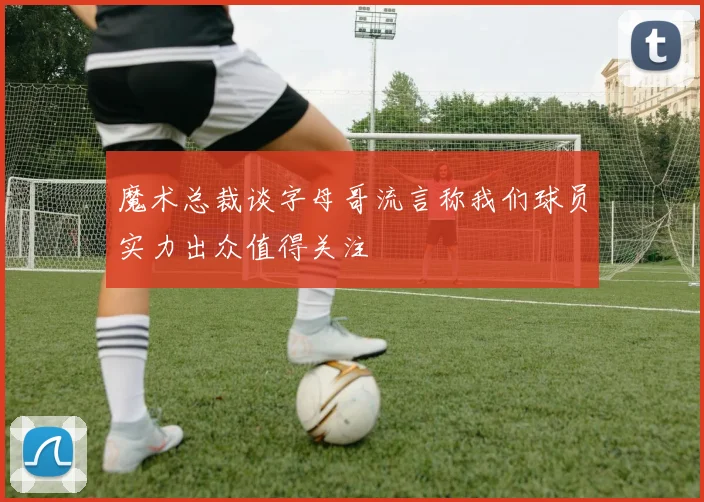 魔术总裁谈字母哥流言称我们球员实力出众值得关注