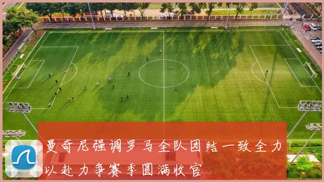 曼奇尼强调罗马全队团结一致全力以赴力争赛季圆满收官