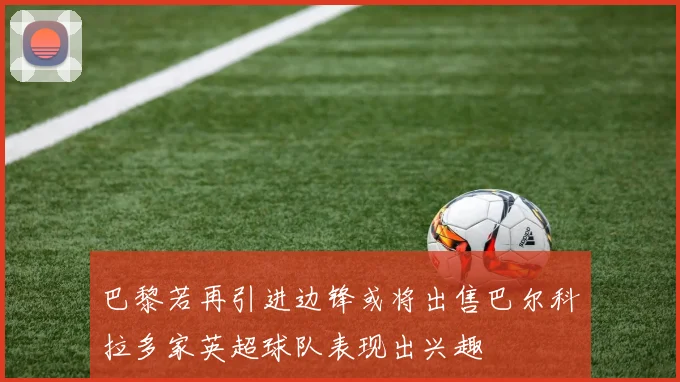 巴黎若再引进边锋或将出售巴尔科拉多家英超球队表现出兴趣