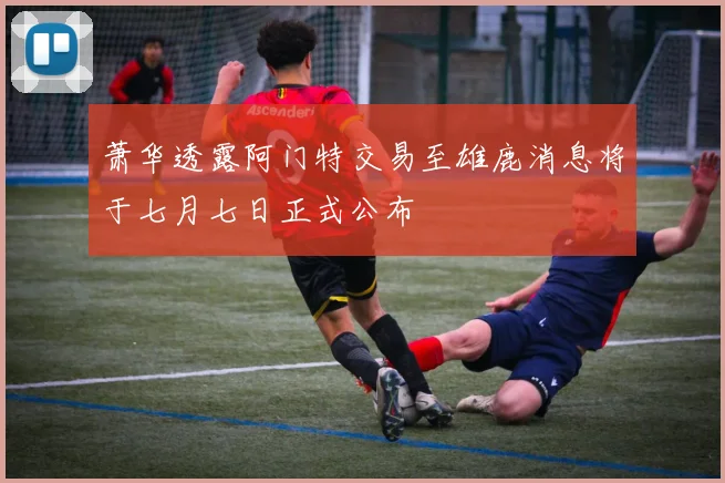 萧华透露阿门特交易至雄鹿消息将于七月七日正式公布