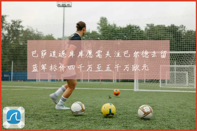 巴萨追逐库库愿需关注巴尔德去留蓝军标价四千万至五千万欧元