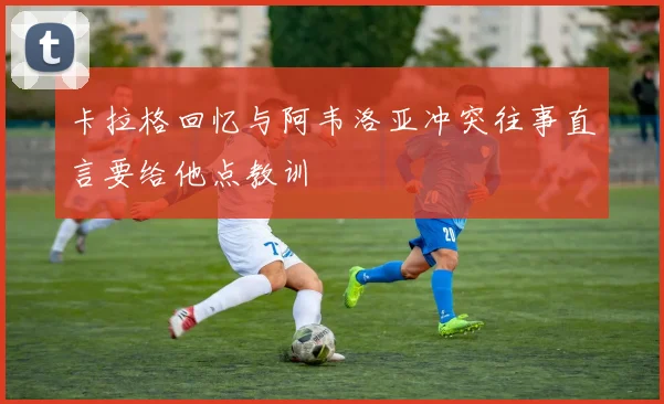 卡拉格回忆与阿韦洛亚冲突往事直言要给他点教训