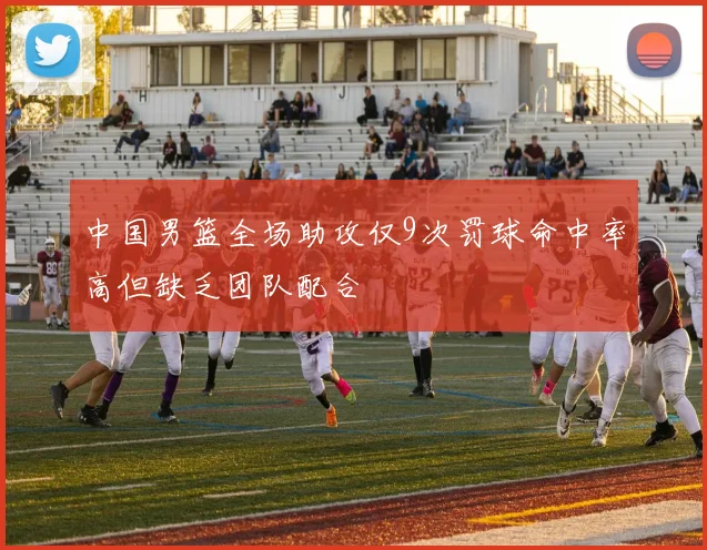 中国男篮全场助攻仅9次罚球命中率高但缺乏团队配合
