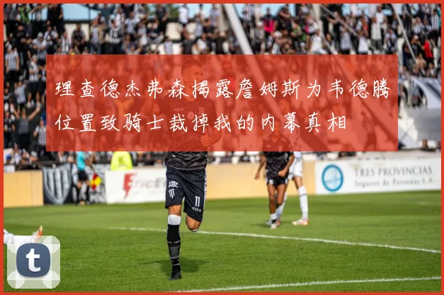 理查德杰弗森揭露詹姆斯为韦德腾位置致骑士裁掉我的内幕真相