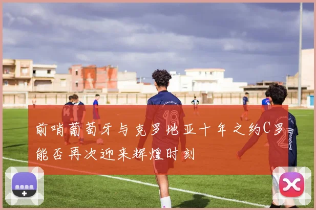 前哨葡萄牙与克罗地亚十年之约C罗能否再次迎来辉煌时刻