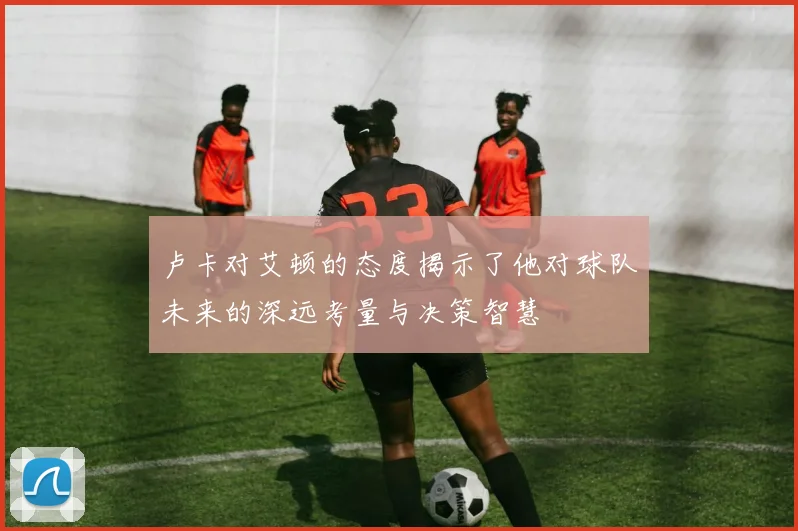 卢卡对艾顿的态度揭示了他对球队未来的深远考量与决策智慧
