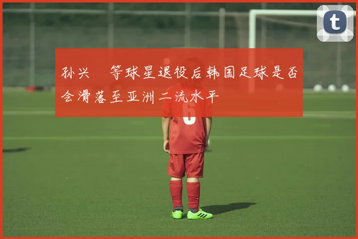 孙兴慜等球星退役后韩国足球是否会滑落至亚洲二流水平