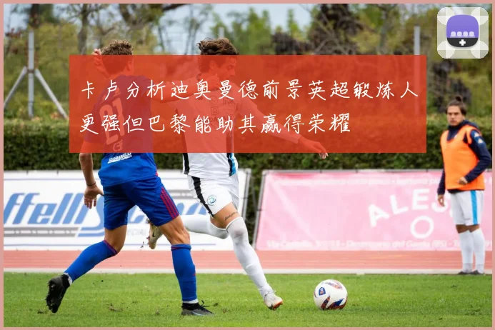 卡卢分析迪奥曼德前景英超锻炼人更强但巴黎能助其赢得荣耀