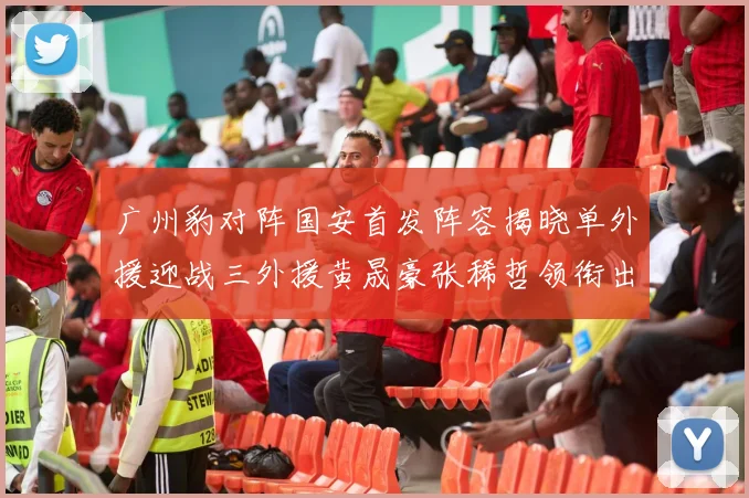 广州豹对阵国安首发阵容揭晓单外援迎战三外援黄晟豪张稀哲领衔出战
