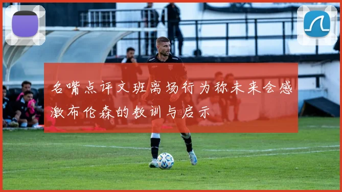 名嘴点评文班离场行为称未来会感激布伦森的教训与启示
