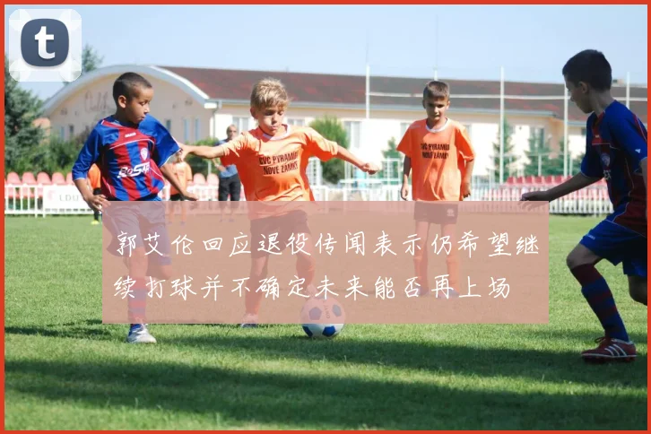 郭艾伦回应退役传闻表示仍希望继续打球并不确定未来能否再上场