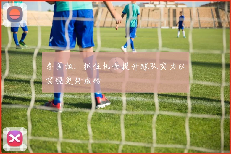 李国旭：抓住机会提升球队实力以实现更好成绩