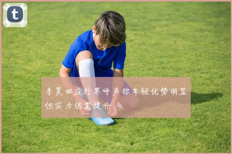 李昊回应外界呼声称年轻优势明显但实力仍需提升