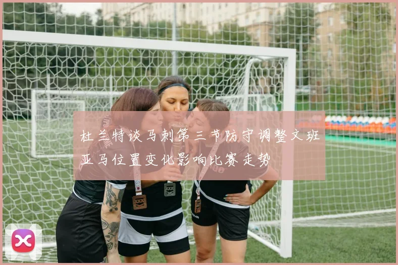 杜兰特谈马刺第三节防守调整文班亚马位置变化影响比赛走势