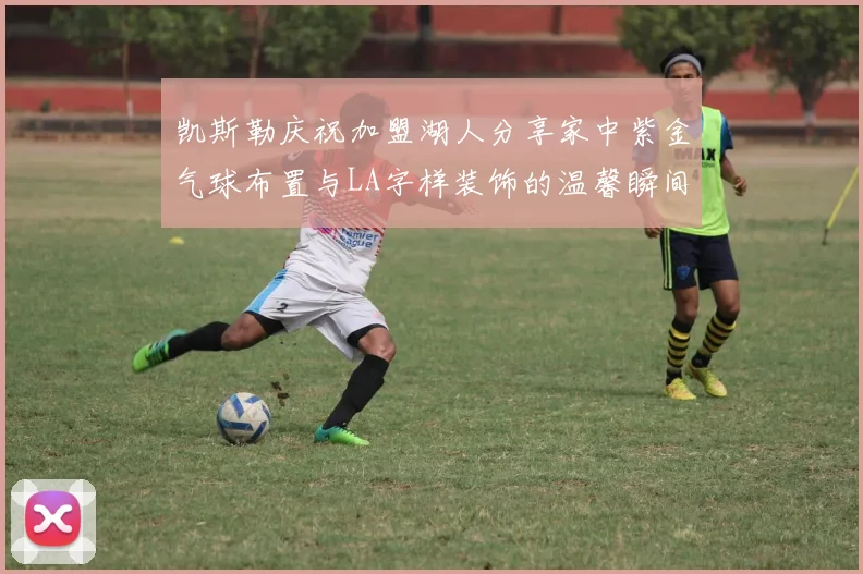 凯斯勒庆祝加盟湖人分享家中紫金气球布置与LA字样装饰的温馨瞬间