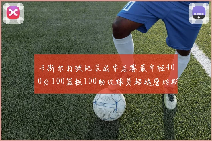 卡斯尔打破纪录成季后赛最年轻400分100篮板100助攻球员超越詹姆斯荣耀时刻